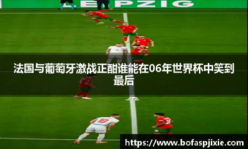 法国与葡萄牙激战正酣谁能在06年世界杯中笑到最后