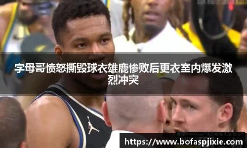 字母哥愤怒撕毁球衣雄鹿惨败后更衣室内爆发激烈冲突